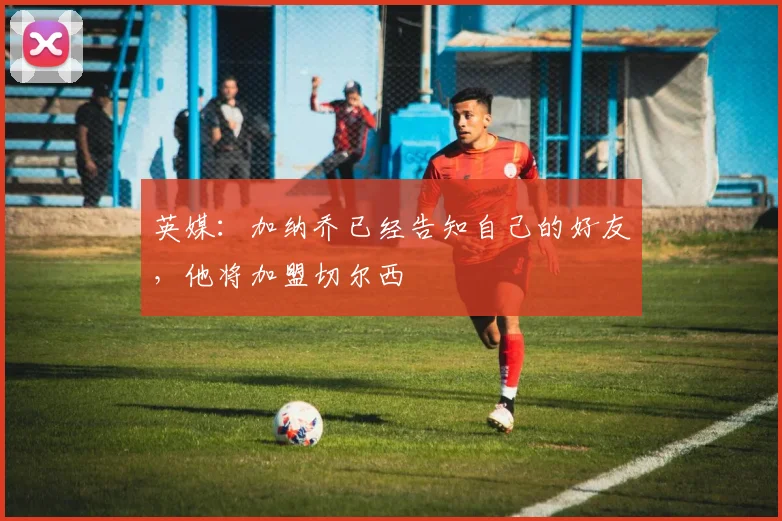 英媒：加纳乔已经告知自己的好友，他将加盟切尔西