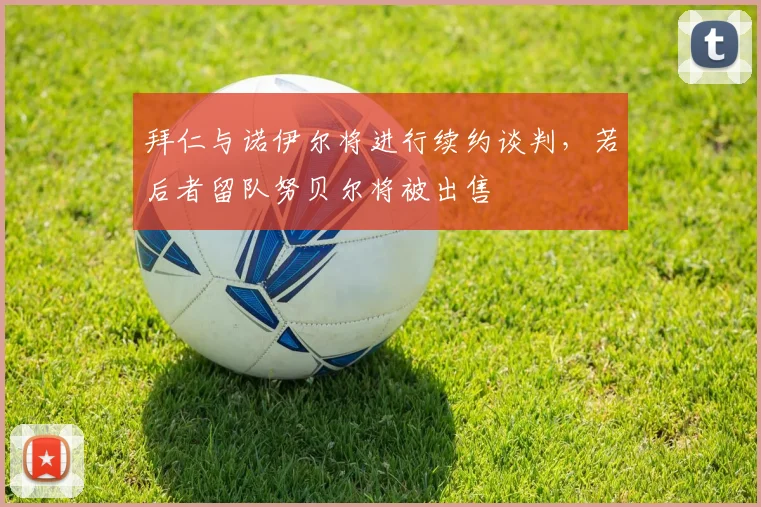 拜仁与诺伊尔将进行续约谈判，若后者留队努贝尔将被出售